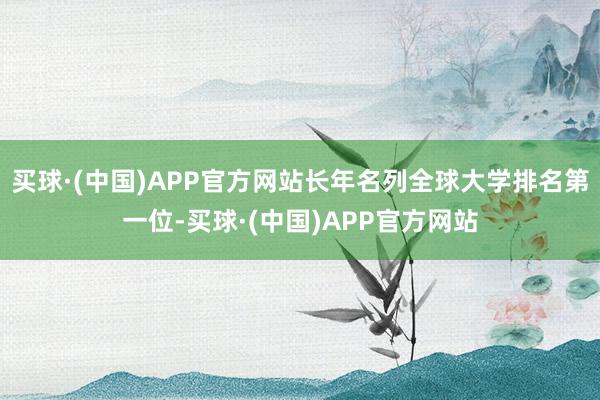 买球·(中国)APP官方网站长年名列全球大学排名第一位-买球·(中国)APP官方网站