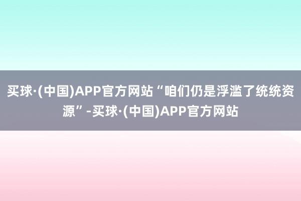 买球·(中国)APP官方网站“咱们仍是浮滥了统统资源”-买球·(中国)APP官方网站