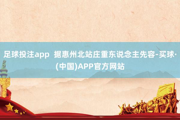 足球投注app  据惠州北站庄重东说念主先容-买球·(中国)APP官方网站