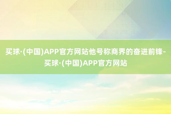 买球·(中国)APP官方网站他号称商界的奋进前锋-买球·(中国)APP官方网站