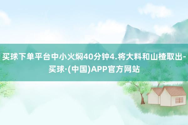 买球下单平台中小火焖40分钟4.将大料和山楂取出-买球·(中国)APP官方网站