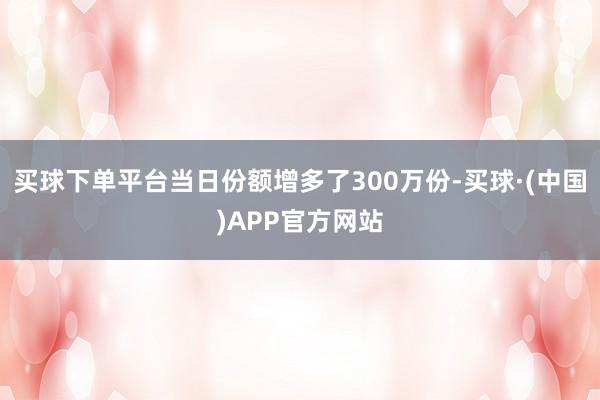 买球下单平台当日份额增多了300万份-买球·(中国)APP官方网站