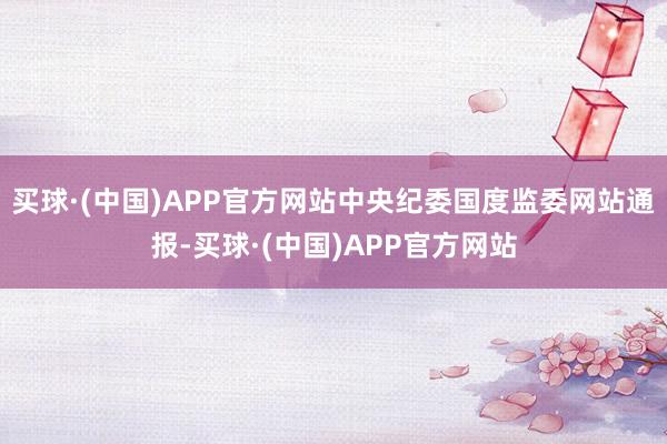 买球·(中国)APP官方网站中央纪委国度监委网站通报-买球·(中国)APP官方网站