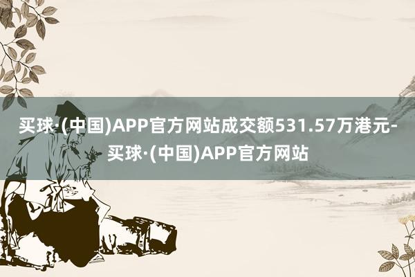 买球·(中国)APP官方网站成交额531.57万港元-买球·(中国)APP官方网站