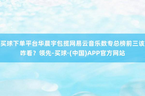 买球下单平台华晨宇包揽网易云音乐数专总榜前三该咋看？领先-买球·(中国)APP官方网站