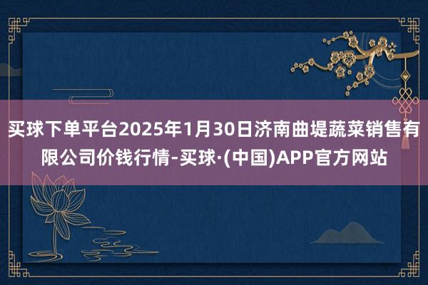 买球下单平台2025年1月30日济南曲堤蔬菜销售有限公司价钱行情-买球·(中国)APP官方网站