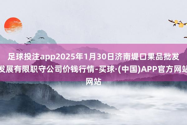 足球投注app2025年1月30日济南堤口果品批发发展有限职守公司价钱行情-买球·(中国)APP官方网站