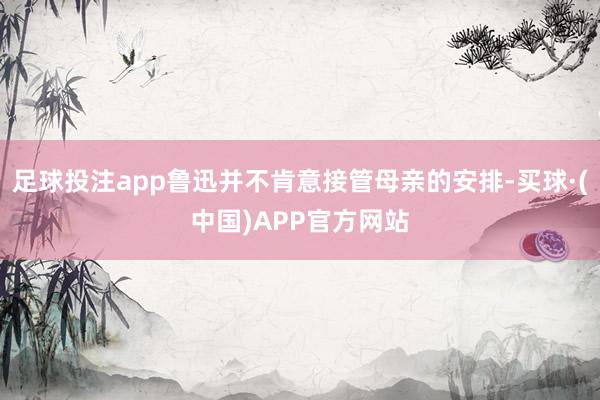 足球投注app鲁迅并不肯意接管母亲的安排-买球·(中国)APP官方网站