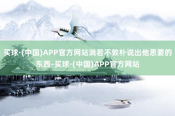 买球·(中国)APP官方网站淌若不敦朴说出他思要的东西-买球·(中国)APP官方网站