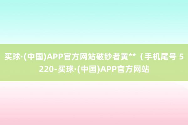 买球·(中国)APP官方网站破钞者黄**（手机尾号 5220-买球·(中国)APP官方网站