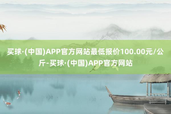 买球·(中国)APP官方网站最低报价100.00元/公斤-买球·(中国)APP官方网站