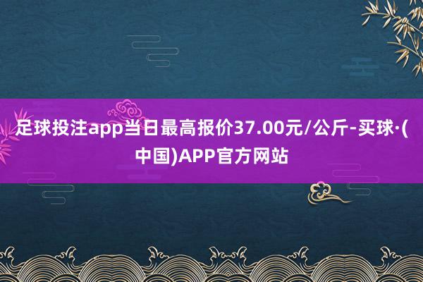 足球投注app当日最高报价37.00元/公斤-买球·(中国)APP官方网站