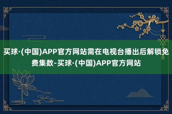 买球·(中国)APP官方网站需在电视台播出后解锁免费集数-买球·(中国)APP官方网站