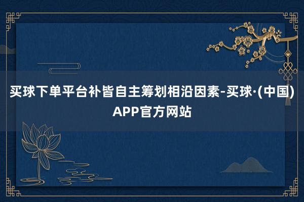 买球下单平台补皆自主筹划相沿因素-买球·(中国)APP官方网站